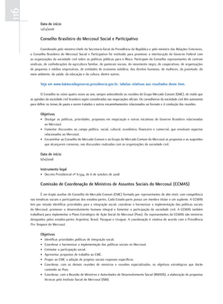 116
             Data de início
             12/12/2006

             Conselho Brasileiro do Mercosul Social e Participativo

              Coordenado.pelo.ministro-chefe.da.Secretaria-Geral.da.presidência.da.república.e.pelo.ministro.das.relações.exteriores,.
      o.Conselho.Brasileiro.do.Mercosul.Social.e.participativo.foi.instituído.para.promover.a.interlocução.do.Governo.federal.com.
      as.organizações.da.sociedade.civil.sobre.as.políticas.públicas.para.o.Bloco..participam.do.Conselho.representantes.de.centrais.
      sindicais,.de.confederações.da.agricultura.familiar,.de.pastorais.sociais,.do.movimento.negro,.de.cooperativas,.de.organizações.
      de.pequenos.e.médios.empresários,.de.entidades.de.economia.solidária,.dos.direitos.humanos,.de.mulheres,.da.juventude,.do.
      meio.ambiente,.da.saúde,.da.educação.e.da.cultura,.dentre.outros..

             Veja em www.balancodegoverno.presidencia.gov.br, tabelas relativas aos resultados deste item.

              o.Conselho.se.reúne.quatro.vezes.ao.ano,.sempre.antecedendo.as.reuniões.do.Grupo.Mercado.Comum.(GMC),.de.modo.que.
      as.opiniões.da.sociedade.civil.brasileira.sejam.consideradas.nas.negociações.oficiais..os.conselheiros.da.sociedade.civil.têm.autonomia.
      para.definir.os.temas.de.pauta.a.serem.tratados.e.outros.encaminhamentos.relacionados.ao.formato.e.à.condução.das.reuniões.

             Objetivos
             •. divulgar.as.políticas,.prioridades,.propostas.em.negociação.e.outras.iniciativas.do.Governo.Brasileiro.relacionadas.
                ao.Mercosul.
             •. fomentar.discussões.no.campo.político,.social,.cultural,.econômico,.financeiro.e.comercial,.que.envolvam.aspectos.
                relacionados.ao.Mercosul.
             •. encaminhar.ao.Conselho.do.Mercado.Comum.e.ao.Grupo.do.Mercado.Comum.do.Mercosul.as.propostas.e.as.sugestões.
                que.alcançarem.consenso,.nas.discussões.realizadas.com.as.organizações.da.sociedade.civil.

             Data de início
             6/10/2008

             Instrumento legal
             •. decreto.presidencial.nº.6.594,.de.6.de.outubro.de.2008

             Comissão de Coordenação de Ministros de Assuntos Sociais do Mercosul (CCMAS)

              É.um.órgão.auxiliar.do.Conselho.do.Mercado.Comum.(CMC).formado.por.representantes.de.alto.nível,.com.competência.
      nas.temáticas.sociais.e.participativas.dos.estados-partes..Cada.estado-parte.possui.um.membro.titular.e.um.suplente..A.CCMAS.
      tem.por.missão.identificar.prioridades.para.a.integração.social;.coordenar.e.harmonizar.a.implementação.das.políticas.sociais.
      do. Mercosul;. promover. o. desenvolvimento. humano. integral. e. fomentar. a. participação. da. sociedade. civil.. A. CCMAS. também.
      trabalhará.para.implementar.o.plano.estratégico.de.Ação.Social.do.Mercosul.(peas)..os.representantes.da.CCMAS.são.ministros.
      designados.pelos.estados-partes.Argentina,.Brasil,.paraguai.e.uruguai..A.coordenação.é.rotativa.de.acordo.com.a.presidência.
      Pro Tempore do.Mercosul.

             Objetivos
             •. Identificar.prioridades.políticas.de.integração.social.
             •. Coordenar.e.harmonizar.a.implementação.das.políticas.sociais.no.Mercosul.
             •. estimular.a.participação.social.
             •. Apresentar.propostas.de.trabalho.ao.CMC.
             •. propor.ao.CMC.a.adoção.de.projetos.sociais.regionais.específicos.
             •. Coordenar,. com. as. demais. reuniões. de. ministros. e. reuniões. especializadas,. os. objetivos. estratégicos. que. darão.
                conteúdo.ao.peas.
             •. Coordenar,.com.a.reunião.de.Ministros.e.Autoridades.de.desenvolvimento.Social.(rMAdS),.a.elaboração.de.propostas.
                técnicas.pelo.Instituto.Social.do.Mercosul.(ISM).
 