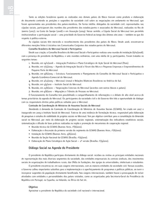 118
               tanto. as. edições. brasileiras. quanto. as. realizadas. nos. demais. países. do. Bloco. tiveram. como. produto. a. elaboração.
      de. documento. contendo. as. posições. e. sugestões. da. sociedade. civil. sobre. as. negociações. em. andamento. no. Mercosul,. que.
      foram. apresentadas. aos. presidentes. dos. países-membros.. de. forma. inédita,. delegados. da. sociedade. civil,. representados. nas.
      cúpulas.sociais,.participaram.das.reuniões.dos.presidentes.dos.estados-partes.e.associados.do.Mercosul,.realizadas.no.rio.de.
      Janeiro.(2007),.na.Costa.do.Sauípe.(2008).e.em.Assunção.(2009)..nesse.sentido,.a.Cúpula.Social.do.Mercosul.tem.permitido.
      institucionalizar.a.participação.social.–.uma.prioridade.do.Governo.federal.ao.longo.dos.últimos.oito.anos.–.também.no.que.diz.
      respeito.à.política.externa.
               As. cúpulas. sociais. têm. merecido. o. reconhecimento. dos. presidentes. dos. países. do. Bloco.. desde. 2006,. encontram-se.
      diferentes.menções.feitas.à.iniciativa.nos.Comunicados.Conjuntos.dos.estados-partes.do.Mercosul.
               Conselho Brasileiro do Mercosul Social e Participativo
               desde.sua.criação,.o.Conselho.Brasileiro.do.Mercosul.Social.e.participativo.realizou.uma.reunião.de.instalação.(6/10/2008),.
      com.a.presença.do.presidente.da.república,.e.sete.reuniões.ordinárias,.com.uma.média.de.51.participantes..foram.tratados.os.
      seguintes.temas:
               1. reunião,.em.19/11/2008.–.Integração.produtiva.e.plano.estratégico.de.Ação.Social.do.Mercosul.(peas).
               2. reunião,.em.17/3/2009.–.Agenda.da.Integração.Social.e.fórum.das.Micro.e.pequenas.empresas.e.empreendimentos.de.
                  pequeno.porte.do.Mercosul.
               3. reunião,.em.9/6/2009.–.estrutura,.funcionamento.e.planejamento.do.Conselho.do.Mercosul.Social.e.participativo.e.
                  Agenda.econômico-Comercial.do.Mercosul.
               4. reunião,.em.2/12/2009.–.Mercosul,.unasul.e.relações.Bilaterais.Brasileiras.na.América.do.Sul.
               5. reunião,.em.5/4/2010.–.Instituto.Social.do.Mercosul.
               6. reunião,.em.23/6/2010.–.negociações.externas.do.Mercosul.(acordos.com.outros.blocos.e.países).
               7. reunião,.em.9/8/2010.–.Migrações.e.trânsito.de.pessoas.no.Mercosul.
               o.funcionamento.do.Conselho.tem.possibilitado.o.compartilhamento.de.informações.e.o.debate.de.alto.nível.acerca.de.
      temas.prioritários.da.agenda.do.Mercosul..os.participantes.da.sociedade.civil.e.do.Governo.têm.tido.a.oportunidade.de.dialogar.
      com.os.responsáveis.diretos.pelas.políticas.voltadas.para.o.Mercosul.
               Comissão de Coordenação de Ministros de Assuntos Sociais do Mercosul
               Atendendo. à. demanda. da. Comissão. de. Coordenação. de. Ministros. de. Assuntos. Sociais. (CCMAS),. foi. criado. em. 2007. e.
      inaugurado.em.2009.o.Instituto.Social.do.Mercosul..trata-se.de.uma.instância.de.formulação.técnica,.responsável.pela.elaboração.
      de.pesquisas.e.estudos.de.viabilidade.de.projetos.sociais.no.Mercosul..tem.por.objetivo.contribuir.para.a.consolidação.da.dimensão.
      social. no. Mercosul,. por. meio. da. elaboração. de. projetos. sociais. regionais,. sistematização. dos. indicadores. estatísticos. sociais,.
      sistematização.e.difusão.de.boas.práticas.realizadas.na.região.e.promoção.de.mecanismos.de.cooperação.regional.
               •. reunião.técnica.da.CCMAS.(Buenos.Aires,.1º/6/2010).
               •. elaboração.e.discussão.da.primeira.versão.do.regimento.da.CCMAS.(Buenos.Aires,.1º/6/2010).
               •. Instalação.da.CCMAS.(Buenos.Aires,.9/6/2010).
               •. reunião.da.Seção.nacional.da.CCMAS.(Brasília,.1º/9/2010).
               •. elaboração.do.plano.estratégico.de.Ação.Social.–.2ª.versão.(Brasília,.1º/9/2010).

              Diálogo Social na Agenda do Presidente

              o.presidente.da.república.participou.diretamente.do.diálogo.social:.recebeu.ou.visitou.as.principais.entidades.nacionais.
      de.representação.dos.mais.diversos.segmentos.da.sociedade,.das.entidades.empresariais.às.centrais.sindicais,.dos.movimentos.
      sociais.às.organizações.de.trabalhadores.rurais,.das.onGs.às.fundações,.das.igrejas.às.universidades,.intelectuais.e.estudantes.
              o.presidente.encontrou-se,.em.suas.viagens.internacionais,.com.as.maiores.entidades.da.sociedade.civil..nessas.ocasiões,.
      o.Governo.colheu.importantes.subsídios.para.a.implementação.e.o.aperfeiçoamento.de.programas.e.políticas.públicas,.ao.ouvir.e.
      incorporar.sugestões.da.população.diretamente.beneficiada..nas.viagens.internacionais,.também.houve.a.preocupação.de.incluir.
      atividades.com.entidades.e.personalidades.dos.países.visitados,.como.as.organizadas.pela.Secretaria-Geral.da.presidência.da.
      república.em.portugal,.na.espanha,.na.Holanda,.na.África.do.Sul.etc.

              Objetivo
              Aproximar.o.presidente.da.república.da.sociedade.civil.nacional.e.internacional.
 