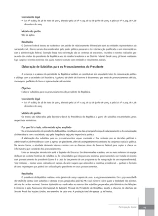 Instrumento legal
       •. Lei.nº.10.683,.de.28.de.maio.de.2003,.alterada.pela.Lei.nº.11.129,.de.30.de.junho.de.2005,.e.pela.Lei.nº.11.204,.de.5.de.
          dezembro.de.2005

       Modelo de gestão
       não.se.aplica.

       Resultados
       o.Governo.federal.inovou.ao.estabelecer.um.padrão.de.relacionamento.diferenciado.com.as.entidades.representativas.da.
sociedade.civil..Atores.sociais.desconsiderados.pelo.poder.público.passaram.a.ter.interlocução.qualificada.e.sem.intermediários.
com.a.administração.federal..exemplo.dessa.nova.orientação.são.as.centenas.de.encontros,.reuniões.e.eventos.realizados.por.
ocasião.das.visitas.do.presidente.da.república.aos.26.estados.brasileiros.e.ao.distrito.federal..desde.2003,.já.foram.realizados.
840.viagens.e.eventos externos.nos.quais.manteve.contato.com.entidades.e.movimentos.sociais.

       Elaboração de Subsídios para os Pronunciamentos do Presidente

        A.presença.e.a.palavra.do.presidente.da.república.também.se.constituíram.em.importante.fator.de.comunicação.política.
e.diálogo.com.a.sociedade.civil.brasileira..A.palavra.do.chefe.do.Governo.é.disseminada.por.meio.de.pronunciamentos.oficiais,.
mensagens,.prefácios.de.livros.e.apresentações.de.revistas.

       Objetivo
       elaborar.subsídios.para.os.pronunciamentos.do.presidente.da.república.

       Instrumento legal
       •. Lei.nº.10.683,.de.28.de.maio.de.2003,.alterada.pela.Lei.nº.11.129,.de.30.de.junho.de.2005,.e.pela.Lei.nº.11.204,.de.5.de.
          dezembro.de.2005

       Modelo de gestão
        os.textos.são.elaborados.pela.Secretaria-Geral.da.presidência.da.república,.a.partir.de.subsídios.encaminhados.pelos.
respectivos.ministérios.

       Por que foi criado, reformulado e/ou ampliado
        os.pronunciamentos.do.presidente.da.república.constituem.uma.das.principais.formas.de.relacionamento.e.de.comunicação.
da.presidência.com.a.sociedade,.seja.pela.frequência,.seja.pela.importância.política.
        A. elaboração. dos. subsídios. para. os. pronunciamentos. requer. constante. e. fina. sintonia. com. as. decisões. políticas. e.
administrativas.da.presidência.e.com.a.agenda.do.presidente,.além.do.acompanhamento.cotidiano.da.conjuntura.social.e.política..
da. mesma. forma,. a. atividade. demanda. intenso. contato. com. as. diversas. áreas. do. Governo. federal. para. captar. e. checar. as.
informações.que.constarão.dos.pronunciamentos.
        entre.as.inovações.introduzidas.está.o.repórter.do.discurso..em.determinadas.ocasiões,.um.ou.mais.redatores.da.equipe.
dedicam-se.a.coletar.histórias.de.cidadãos.ou.de.comunidades.que.integram.uma.iniciativa.governamental.a.ser.tratada.em.evento.
com.pronunciamento.do.presidente.(como.é.o.caso.do.lançamento.de.um.programa.ou.da.inauguração.de.um.empreendimento)..
tais.histórias.–.muitas.vezes.coletadas.em.campo,.durante.viagens.que.antecedem.a.comitiva.presidencial.–.ganham.o.formato.
de.uma.reportagem.que.poderá.ser.utilizada.pelo.presidente.em.seus.pronunciamentos.

       Resultados
         o.presidente.da.república.realizou,.entre.janeiro.de.2003.e.agosto.de.2010,.2.205.pronunciamentos..em.1.323.casos.(60%.
do.total).ele.contou.com.subsídios.e.demais.textos.preparados.pela.SG-pr..esse.número.cobre.quase.a.totalidade.dos.eventos.
oficiais.de.caráter.nacional..eventos.diplomáticos.e.realizados.no.exterior.têm.subsídios.preparados.pelo.Ministério.das.relações.
exteriores.e.pela.Assessoria.Internacional.do.Gabinete.pessoal.do.presidente.da.república,.exceto.o.discurso.de.abertura.da.
Sessão.Anual.das.nações.unidas,.em.setembro.de.cada.ano..A.produção.total.ultrapassa.1,7.mil.textos.




                                                                                                                   participação.Social.    119
 