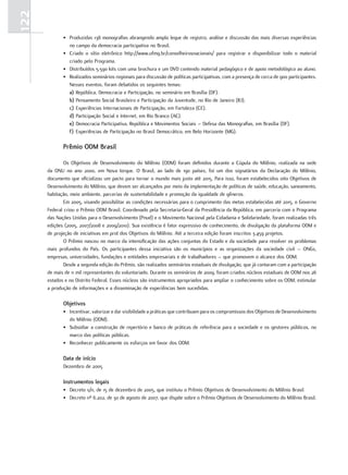 122
              •. produzidas.138.monografias.abrangendo.amplo.leque.de.registro,.análise.e.discussão.das.mais.diversas.experiências.
                 no.campo.da.democracia.participativa.no.Brasil.
              •. Criado. o. sítio. eletrônico. http://www.ufmg.br/conselheirosnacionais/. para. registrar. e. disponibilizar. todo. o. material.
                 criado.pelo.programa.
              •. distribuídos.5.590.kits.com.uma.brochura.e.um.dVd.contendo.material.pedagógico.e.de.apoio.metodológico.ao.aluno.
              •. realizados.seminários.regionais.para.discussão.de.políticas.participativas,.com.a.presença.de.cerca.de.900.participantes..
                 nesses.eventos,.foram.debatidos.os.seguintes.temas:.
                 a) república,.democracia.e.participação,.no.seminário.em.Brasília.(df).
                 b) pensamento.Social.Brasileiro.e.participação.da.Juventude,.no.rio.de.Janeiro.(rJ).
                 c) experiências.Internacionais.de.participação,.em.fortaleza.(Ce).
                 d) participação.Social.e.Internet,.em.rio.Branco.(AC).
                 e) democracia.participativa,.república.e.Movimentos.Sociais.–.defesa.das.Monografias,.em.Brasília.(df).
                 f) experiências.de.participação.no.Brasil.democrático,.em.Belo.Horizonte.(MG).

              Prêmio ODM Brasil

              os. objetivos. de. desenvolvimento. do. Milênio. (odM). foram. definidos. durante. a. Cúpula. do. Milênio,. realizada. na. sede.
      da. onu. no. ano. 2000,. em. nova. Iorque.. o. Brasil,. ao. lado. de. 190. países,. foi. um. dos. signatários. da. declaração. do. Milênio,.
      documento.que.oficializou.um.pacto.para.tornar.o.mundo.mais.justo.até.2015..para.isso,.foram.estabelecidos.oito.objetivos.de.
      desenvolvimento.do.Milênio,.que.devem.ser.alcançados.por.meio.da.implementação.de.políticas.de.saúde,.educação,.saneamento,.
      habitação,.meio.ambiente,.parcerias.de.sustentabilidade.e.promoção.da.igualdade.de.gêneros.
              em.2005,.visando.possibilitar.as.condições.necessárias.para.o.cumprimento.das.metas.estabelecidas.até.2015,.o.Governo.
      federal.criou.o.prêmio.odM.Brasil..Coordenado.pela.Secretaria-Geral.da.presidência.da.república,.em.parceria.com.o.programa.
      das.nações.unidas.para.o.desenvolvimento.(pnud).e.o.Movimento.nacional.pela.Cidadania.e.Solidariedade,.foram.realizadas.três.
      edições.(2005,.2007/2008.e.2009/2010)..Sua.existência.é.fator.expressivo.de.conhecimento,.de.divulgação.da.plataforma.odM.e.
      de.projeção.de.iniciativas.em.prol.dos.objetivos.do.Milênio..Até.a.terceira.edição.foram.inscritos.3.459.projetos.
              o.prêmio.nasceu.no.marco.da.intensificação.das.ações.conjuntas.do.estado.e.da.sociedade.para.resolver.os.problemas.
      mais. profundos. do. país.. os. participantes. dessa. iniciativa. são. os. municípios. e. as. organizações. da. sociedade. civil. –. onGs,.
      empresas,.universidades,.fundações.e.entidades.empresariais.e.de.trabalhadores.–.que.promovem.o.alcance.dos.odM.
              desde.a.segunda.edição.do.prêmio,.são.realizados.seminários.estaduais.de.divulgação,.que.já.contaram.com.a.participação.
      de.mais.de.11.mil.representantes.do.voluntariado..durante.os.seminários.de.2009,.foram.criados.núcleos.estaduais.de.odM.nos.26.
      estados.e.no.distrito.federal..esses.núcleos.são.instrumentos.apropriados.para.ampliar.o.conhecimento.sobre.os.odM,.estimular.
      a.produção.de.informações.e.a.disseminação.de.experiências.bem.sucedidas.

              Objetivos
              •. Incentivar,.valorizar.e.dar.visibilidade.a.práticas.que.contribuam.para.os.compromissos.dos.objetivos.de.desenvolvimento.
                 do.Milênio.(odM).
              •. Subsidiar.a.construção.de.repertório.e.banco.de.práticas.de.referência.para.a.sociedade.e.os.gestores.públicos,.no.
                 marco.das.políticas.públicas.
              •. reconhecer.publicamente.os.esforços.em.favor.dos.odM.

              Data de início
              dezembro.de.2005

              Instrumentos legais
              •. decreto.s/n,.de.15.de.dezembro.de.2005,.que.instituiu.o.prêmio.objetivos.de.desenvolvimento.do.Milênio.Brasil
              •. decreto.nº.6.202,.de.30.de.agosto.de.2007,.que.dispõe.sobre.o.prêmio.objetivos.de.desenvolvimento.do.Milênio.Brasil.
 