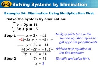 x +  2 y =  11 – 3 x  +  y =  –5 Solve the system by elimination. Example 3A: Elimination Using Multiplication First Multiply each term in the second equation by  –2  to get opposite y-coefficients. Add the new equation to the first equation. 7 x   +  0 = 21 Simplify and solve for x. x +  2 y =  11 Step 1 – 2 (–3 x  +  y =  –5) x +  2 y =  11 +(6 x  –2 y =  +10) Step 2 7 x =  21 x  =  3 