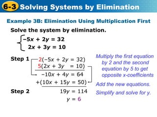 – 5 x +  2 y =  32   2 x  + 3 y =  10 Solve the system by elimination. Example 3B: Elimination Using Multiplication First Multiply the first equation by 2 and the second equation by  5 to get opposite x-coefficients  Add the new equations. Simplify and solve for y.  19 y  =   114 y  =   6 Step 2 Step 1 2 (–5 x +  2 y  =   32)   5 (2 x  + 3 y  =   10) – 10 x  + 4 y  = 64 +(10 x +  15 y  =   50) 