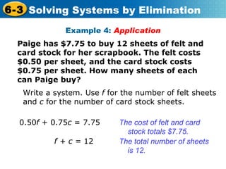 Example 4:  Application Paige has $7.75 to buy 12 sheets of felt and card stock for her scrapbook. The felt costs $0.50 per sheet, and the card stock costs $0.75 per sheet. How many sheets of each can Paige buy? Write a system. Use  f  for the number of felt sheets and  c  for the number of card stock sheets.  0.50 f  + 0.75 c  = 7.75 The cost of felt and card stock totals $7.75. f + c =  12   The total number of sheets is 12. 