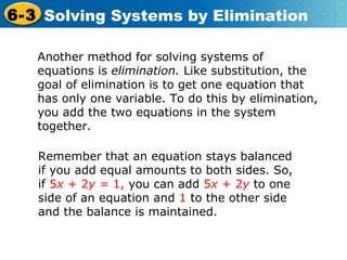 Another method for solving systems of equations is  elimination.  Like substitution, the goal of elimination is to get one equation that has only one variable. To do this by elimination, you add the two equations in the system together.  Remember that an equation stays balanced if you add equal amounts to both sides. So, if  5 x  + 2 y =  1,  you can add  5 x  + 2 y   to one side of an equation and  1  to the other side and the balance is maintained. 