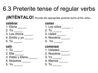 6.3 Preterite tense of regular verbs
 ¡INTÉNTALO! Provide the appropriate preterite forms of the verbs.
 celebrar                     comer
 1. Elena _____.              1. Los niños _____.
 2. Yo _____.                 2. Tú _____.
 3. Los chicos _____.         3. Usted _____.
 4. Emilio y yo _____.        4. Nosotros _____.
 5. Tú _____.                 5. Yo _____.
 salir                        comenzar
 1. Tú _____.                 1. Ustedes _____.
 2. Ella _____.               2. Nosotras _____.
 3. Pablo y Elena _____.      3. Yo _____.
 4. Nosotros _____.           4. Marcos _____.
 5. Yo _____.                 5. Tú _____.
 