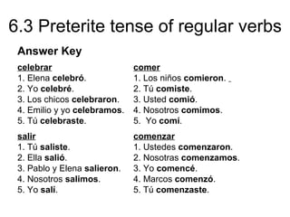 6.3 Preterite tense of regular verbs
 Answer Key
 celebrar                     comer
 1. Elena celebró.            1. Los niños comieron.
 2. Yo celebré.               2. Tú comiste.
 3. Los chicos celebraron.    3. Usted comió.
 4. Emilio y yo celebramos.   4. Nosotros comimos.
 5. Tú celebraste.            5. Yo comí.
 salir                        comenzar
 1. Tú saliste.               1. Ustedes comenzaron.
 2. Ella salió.               2. Nosotras comenzamos.
 3. Pablo y Elena salieron.   3. Yo comencé.
 4. Nosotros salimos.         4. Marcos comenzó.
 5. Yo salí.                  5. Tú comenzaste.
 