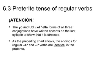 6.3 Preterite tense of regular verbs
  ¡ATENCIÓN!
   The yo and Ud. / él / ella forms of all three
    conjugations have written accents on the last
    syllable to show that it is stressed.
   As the preceding chart shows, the endings for
    regular –er and –ir verbs are identical in the
    preterite.
 
