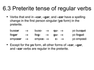 6.3 Preterite tense of regular verbs
  Verbs that end in –car, –gar, and –zar have a spelling
   change in the first person singular (yo form) in the
   preterite.
   buscar     →      busc- →       qu- →         yo busqué
   llegar     →      lleg-  →      gu- →         yo llegué
   empezar    →      empez- →       c- →         yo empecé

  Except for the yo form, all other forms of –car, –gar,
   and –zar verbs are regular in the preterite.
 