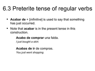 6.3 Preterite tense of regular verbs
  Acabar de + [infinitive] is used to say that something
   has just occurred.
  Note that acabar is in the present tense in this
   construction.
       Acabo de comprar una falda.
       I just bought a skirt.

       Acabas de ir de compras.
       You just went shopping.
 