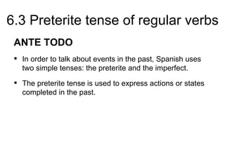 6.3 Preterite tense of regular verbs
 ANTE TODO
  In order to talk about events in the past, Spanish uses
   two simple tenses: the preterite and the imperfect.
  The preterite tense is used to express actions or states
   completed in the past.
 