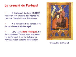 La creació de Portugal

•       El testament d’Alfons VI (1109)
va deixar com a hereva dels regnes de
Lleó i de Castella la seva filla Urraca.

•       A la seva altra filla, Teresa, li va
deixar el comtat de Portugal.

•       L’any 1128 Alfons Henriques, fill
de la comtessa Teresa, es va proclamar
rei de Portugal. A partir d’aleshores,
Portugal va ser un regne independent.
                                               Urraca, filla d’Alfons VI
 