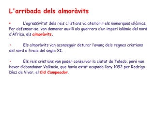 L'arribada dels almoràvits
•       L’agressivitat dels reis cristians va atemorir els monarques islàmics.
Per defensar-se, van demanar auxili als guerrers d’un imperi islàmic del nord
d’Àfrica, els almoràvits.

•       Els almoràvits van aconseguir deturar l’avanç dels regnes cristians
del nord a finals del segle XI.

•       Els reis cristians van poder conservar la ciutat de Toledo, però van
haver d’abandonar València, que havia estat ocupada l’any 1092 per Rodrigo
Díaz de Vivar, el Cid Campeador.
 