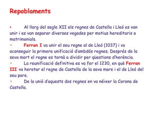 Repoblaments

•       Al llarg del segle XII els regnes de Castella i Lleó es van
unir i es van separar diverses vegades per motius hereditaris o
matrimonials.
•       Ferran I va unir el seu regne al de Lleó (1037) i va
aconseguir la primera unificació d’ambdós regnes. Després de la
seva mort el regne es tornà a dividir per qüestions d’herència.
•       La reunificació definitiva es va fer el 1230, en què Ferran
III va heretar el regne de Castella de la seva mare i el de Lleó del
seu pare.
•       De la unió d’aquests dos regnes en va néixer la Corona de
Castella.
 