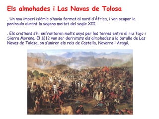 Els almohades i Las Navas de Tolosa
. Un nou imperi islàmic s’havia format al nord d’Àfrica, i van ocupar la
península durant la segona meitat del segle XII.

. Els cristians s’hi enfrontaren molts anys per les terres entre el riu Tajo i
Sierra Morena. El 1212 van ser derrotats els almohades a la batalla de Las
Navas de Tolosa, on s’uniren els reis de Castella, Navarra i Aragó.
 