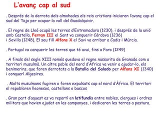 L’avanç cap al sud
. Després de la derrota dels almohades els reis cristians iniciaren l’avanç cap el
sud del Tajo per ocupar la vall del Guadalquivir.

. El regne de Lleó ocupà les terres d’Extremadura (1230), i després de la unió
amb Castella, Ferran III el Sant va conquerir Còrdova (1236)
i Sevilla (1248). El seu fill Alfons X el Savi va arribar a Cadis i Múrcia.

. Portugal va conquerir les terres que té avui, fins a Faro (1249)

. A finals del segle XIII només quedava el regne nassarita de Granada com a
territori musulmà. Un altre poble del nord d’Àfrica va venir a ajudar-lo, els
benimerins, que foren derrotats a la Batalla del Salado per Alfons XI (1340)
i conquerí Algesires.

 . Molts musulmans fugiren o foren expulsats cap el nord d’Àfrica. El territori
el repoblaren lleonesos, castellans o bascos

. Gran part d’aquest es va repartí en latifundis entre nobles, clergues i ordres
militars que havien ajudat en les campanyes, i dedicaren les terres a pastura.
 