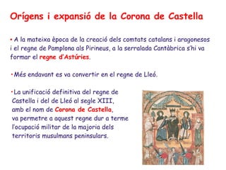 Orígens i expansió de la Corona de Castella

• A la mateixa època de la creació dels comtats catalans i aragonesos
i el regne de Pamplona als Pirineus, a la serralada Cantàbrica s’hi va
formar el regne d’Astúries.

•Més endavant es va convertir en el regne de Lleó.

•La unificació definitiva del regne de
Castella i del de Lleó al segle XIII,
amb el nom de Corona de Castella,
va permetre a aquest regne dur a terme
l’ocupació militar de la majoria dels
territoris musulmans peninsulars.
 