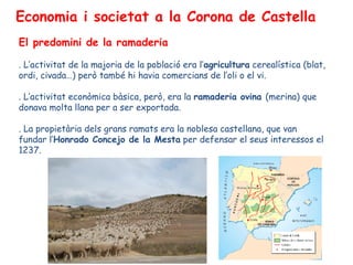 Economia i societat a la Corona de Castella
El predomini de la ramaderia

. L’activitat de la majoria de la població era l’agricultura cerealística (blat,
ordi, civada…) però també hi havia comercians de l’oli o el vi.

. L’activitat econòmica bàsica, però, era la ramaderia ovina (merina) que
donava molta llana per a ser exportada.

. La propietària dels grans ramats era la noblesa castellana, que van
fundar l’Honrado Concejo de la Mesta per defensar el seus interessos el
1237.
 
