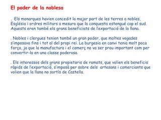 El poder de la noblesa

. Els monarques havien concedit la major part de les terres a nobles,
Església i ordres militars a mesura que la conquesta estengué cap el sud.
Aquests eren també els grans beneficiats de l’exportació de la llana.

. Nobles i clergues tenien també un gran poder, que moltes vegades
s’imposava fins i tot al del propi rei. La burgesia en canvi tenia molt poca
força, ja que la manufactura i el comerç no va ser prou important com per
convertir-la en una classe poderosa.

. Els interessos dels grans propietaris de ramats, que volien els beneficis
ràpids de l’exportació, s’imposà per sobre dels artesans i comerciants que
volien que la llana no sortís de Castella.
 