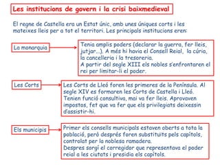 Les institucions de govern i la crisi baixmedieval

El regne de Castella era un Estat únic, amb unes úniques corts i les
mateixes lleis per a tot el territori. Les principals institucions eren:

                           Tenia amplis poders (declarar la guerra, fer lleis,
La monarquia
                           jutjar...). A més hi havia el Consell Reial, la cúria,
                           la cancelleria i la tresoreria.
                           A partir del segle XIII els nobles s’enfrontaren el
                           rei per limitar-li el poder.

Les Corts           Les Corts de Lleó foren les primeres de la Península. Al
                    segle XIV es formaren les Corts de Castella i Lleó.
                    Tenien funció consultiva, mai va fer lleis. Aprovaven
                    impostos, fet que va fer que els privilegiats deixessin
                    d’assistir-hi.


Els municipis       Primer els consells municipals estaven oberts a tota la
                    població, però després foren substituïts pels capítols,
                    controlat per la noblesa ramadera.
                    Despres sorgí el corregidor que representava el poder
                    reial a les ciutats i presidia els capítols.
 