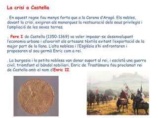 La crisi a Castella

. En aquest regne fou menys forta que a la Corona d’Aragó. Els nobles,
davant la crisi, exigiren als monarques la restauració dels seus privilegis i
l’ampliació de les seves terres.

. Pere I de Castella (1350-1369) va voler imposar-se desenvolupant
l’economia urbana i afavorint als artesans tèxtils evitant l’exportació de la
major part de la llana. L’alta noblesa i l’Església s’hi enfrontaren i
proposaren al seu germà Enric com a rei.

. La burgesia i la petita noblesa van donar suport al rei, i esclatà una guerra
civil, triomfant el bàndol nobiliari. Enric de Trastàmara fou proclamat rei
de Castella amb el nom d’Enric II.
 