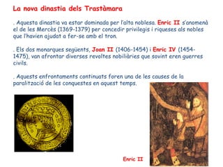La nova dinastia dels Trastàmara

. Aquesta dinastia va estar dominada per l’alta noblesa. Enric II s’anomenà
el de les Mercès (1369-1379) per concedir privilegis i riqueses als nobles
que l’havien ajudat a fer-se amb el tron.

. Els dos monarques següents, Joan II (1406-1454) i Enric IV (1454-
1475), van afrontar diverses revoltes nobiliàries que sovint eren guerres
civils.

. Aquests enfrontaments continuats foren una de les causes de la
paralització de les conquestes en aquest temps.




                                          Enric II
 