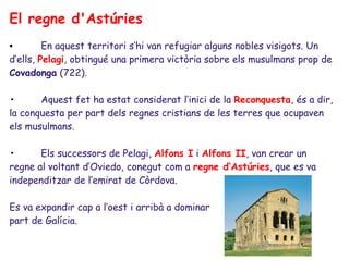El regne d'Astúries
•        En aquest territori s’hi van refugiar alguns nobles visigots. Un
d’ells, Pelagi, obtingué una primera victòria sobre els musulmans prop de
Covadonga (722).

•      Aquest fet ha estat considerat l’inici de la Reconquesta, és a dir,
la conquesta per part dels regnes cristians de les terres que ocupaven
els musulmans.

•      Els successors de Pelagi, Alfons I i Alfons II, van crear un
regne al voltant d’Oviedo, conegut com a regne d’Astúries, que es va
independitzar de l’emirat de Còrdova.

Es va expandir cap a l’oest i arribà a dominar
part de Galícia.
 
