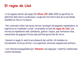 El regne de Lleó

• A la segona meitat del segle IX Alfons III (866-910) va aprofitar la
debilitat dels emirs cordovesos i ocupà els territoris des de la serralada
Cantàbrica fins al riu Duero.

•Per controlar millor les noves terres i protegir els pagesos repobladors, la
capital es va traslladar a Lleó i va prendre el nom de regne de Lleó. Les
terres es repoblaren amb càntabres, gallecs i bascs, que formaren viles,
comunitats de pagesos lliures amb petites parcel·les de terra.

•Durant el segle X, amb la proclamació del califat, Al-Andalus va
incrementar la força militar i va organitzar diverses expedicions militars.

•Les ràtzies encapçalades per Almansor van saquejar i destruir nombroses
ciutats lleoneses.
 