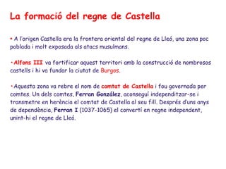 La formació del regne de Castella

• A l’origen Castella era la frontera oriental del regne de Lleó, una zona poc
poblada i molt exposada als atacs musulmans.

•Alfons III va fortificar aquest territori amb la construcció de nombrosos
castells i hi va fundar la ciutat de Burgos.

•Aquesta zona va rebre el nom de comtat de Castella i fou governada per
comtes. Un dels comtes, Ferran González, aconseguí independitzar-se i
transmetre en herència el comtat de Castella al seu fill. Després d’uns anys
de dependència, Ferran I (1037-1065) el convertí en regne independent,
unint-hi el regne de Lleó.
 