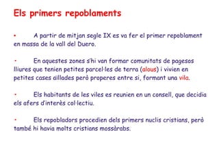 Els primers repoblaments

•     A partir de mitjan segle IX es va fer el primer repoblament
en massa de la vall del Duero.

•       En aquestes zones s’hi van formar comunitats de pagesos
lliures que tenien petites parcel·les de terra (alous) i vivien en
petites cases aïllades però properes entre si, formant una vila.

•      Els habitants de les viles es reunien en un consell, que decidia
els afers d’interès col·lectiu.

•     Els repobladors procedien dels primers nuclis cristians, però
també hi havia molts cristians mossàrabs.
 