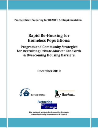 Practice Brief: Preparing for HEARTH Act Implementation




          Rapid Re-Housing for
          Homeless Populations:
   Program and Community Strategies
 for Recruiting Private-Market Landlords
     & Overcoming Housing Barriers



                     December 2010




             Beyond Shelter


                     Partnering
                         for
                               Change
           The National Institute for Innovative Strategies
             to Combat Family Homelessness & Poverty
 