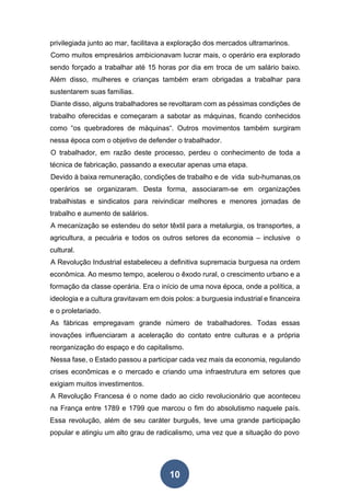 10
privilegiada junto ao mar, facilitava a exploração dos mercados ultramarinos.
Como muitos empresários ambicionavam lucrar mais, o operário era explorado
sendo forçado a trabalhar até 15 horas por dia em troca de um salário baixo.
Além disso, mulheres e crianças também eram obrigadas a trabalhar para
sustentarem suas famílias.
Diante disso, alguns trabalhadores se revoltaram com as péssimas condições de
trabalho oferecidas e começaram a sabotar as máquinas, ficando conhecidos
como “os quebradores de máquinas“. Outros movimentos também surgiram
nessa época com o objetivo de defender o trabalhador.
O trabalhador, em razão deste processo, perdeu o conhecimento de toda a
técnica de fabricação, passando a executar apenas uma etapa.
Devido à baixa remuneração, condições de trabalho e de vida sub-humanas,os
operários se organizaram. Desta forma, associaram-se em organizações
trabalhistas e sindicatos para reivindicar melhores e menores jornadas de
trabalho e aumento de salários.
A mecanização se estendeu do setor têxtil para a metalurgia, os transportes, a
agricultura, a pecuária e todos os outros setores da economia – inclusive o
cultural.
A Revolução Industrial estabeleceu a definitiva supremacia burguesa na ordem
econômica. Ao mesmo tempo, acelerou o êxodo rural, o crescimento urbano e a
formação da classe operária. Era o início de uma nova época, onde a política, a
ideologia e a cultura gravitavam em dois polos: a burguesia industrial e financeira
e o proletariado.
As fábricas empregavam grande número de trabalhadores. Todas essas
inovações influenciaram a aceleração do contato entre culturas e a própria
reorganização do espaço e do capitalismo.
Nessa fase, o Estado passou a participar cada vez mais da economia, regulando
crises econômicas e o mercado e criando uma infraestrutura em setores que
exigiam muitos investimentos.
A Revolução Francesa é o nome dado ao ciclo revolucionário que aconteceu
na França entre 1789 e 1799 que marcou o fim do absolutismo naquele país.
Essa revolução, além de seu caráter burguês, teve uma grande participação
popular e atingiu um alto grau de radicalismo, uma vez que a situação do povo
 