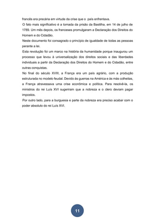 11
francês era precária em virtude da crise que o país enfrentava.
O fato mais significativo é a tomada da prisão da Bastilha, em 14 de julho de
1789. Um mês depois, os franceses promulgaram a Declaração dos Direitos do
Homem e do Cidadão.
Neste documento foi consagrado o princípio de igualdade de todas as pessoas
perante a lei.
Esta revolução foi um marco na história da humanidade porque inaugurou um
processo que levou à universalização dos direitos sociais e das liberdades
individuais a partir da Declaração dos Direitos do Homem e do Cidadão, entre
outras conquistas.
No final do século XVIII, a França era um país agrário, com a produção
estruturada no modelo feudal. Devido às guerras na América e às más colheitas,
a França atravessava uma crise econômica e política. Para resolvê-la, os
ministros do rei Luís XVI sugeriram que a nobreza e o clero deviam pagar
impostos.
Por outro lado, para a burguesia e parte da nobreza era preciso acabar com o
poder absoluto do rei Luís XVI.
 
