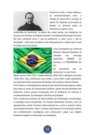 13
Conforme Comte, a teoria destacou-
se internacionalmente entre a
metade do século XIX e começo do
século XX. Segundo os princípios do
filósofo, as primeiras ideias do
Positivismo surgiram como
subdivisões do Iluminismo, na época das crises sociais, que explodiram na
Europa e da chamada "sociedade industrial", marcada pela Revolução Francesa.
Ele ficou conhecido como o “pai do positivismo” e, claro, como o “pai da
Sociologia” – termo que considerou mais adequado para o objetivo para o qual
foi criada essa nova ciência.
Uma curiosidade é que o lema da
Bandeira Nacional Brasileira foi
inspirado nos princípios
positivistas: ORDEM por
princípio e o PROGRESSO por
fim.
Os pensadores que se
destacaram no país foram:
Miguel Lemos (1854-1917); Teixeira Mendes (1855-1927) e Benjamin Constant
(1836-1891). Eles contribuíram para nortear a nova ordem social republicana,
em especial durante os governos de Deodoro da Fonseca e Floriano Peixoto.
Como ciência, a Sociologia deve obedecer aos mesmos princípios gerais válidos
para todos os ramos de conhecimento científico, apesar das peculiaridades dos
fenômenos sociais quando comparados com os fenômenos de natureza e,
consequentemente, da abordagem científica da sociedade.
Com o auxílio da economia, da ciência política, da antropologia e da psicologia,
a sociologia busca compreender, de maneira estritamente científica, como os
agrupamentos sociais humanos desenvolveram-se e como é possível intervir
nesse desenvolvimento. Assim, diversas outras áreas do conhecimento utilizam
dos conhecimentos sociológicos para promoverem ações que estejam
diretamente ligadas à intervenção nas sociedades.
 