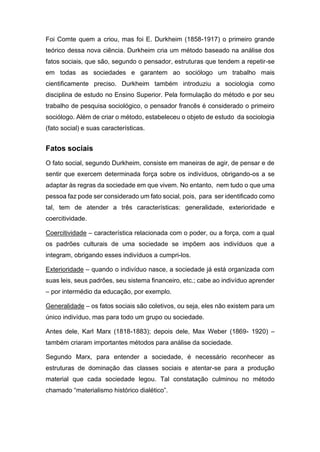 Foi Comte quem a criou, mas foi E. Durkheim (1858-1917) o primeiro grande
teórico dessa nova ciência. Durkheim cria um método baseado na análise dos
fatos sociais, que são, segundo o pensador, estruturas que tendem a repetir-se
em todas as sociedades e garantem ao sociólogo um trabalho mais
cientificamente preciso. Durkheim também introduziu a sociologia como
disciplina de estudo no Ensino Superior. Pela formulação do método e por seu
trabalho de pesquisa sociológico, o pensador francês é considerado o primeiro
sociólogo. Além de criar o método, estabeleceu o objeto de estudo da sociologia
(fato social) e suas características.
Fatos sociais
O fato social, segundo Durkheim, consiste em maneiras de agir, de pensar e de
sentir que exercem determinada força sobre os indivíduos, obrigando-os a se
adaptar às regras da sociedade em que vivem. No entanto, nem tudo o que uma
pessoa faz pode ser considerado um fato social, pois, para ser identificado como
tal, tem de atender a três características: generalidade, exterioridade e
coercitividade.
Coercitividade – característica relacionada com o poder, ou a força, com a qual
os padrões culturais de uma sociedade se impõem aos indivíduos que a
integram, obrigando esses indivíduos a cumpri-los.
Exterioridade – quando o indivíduo nasce, a sociedade já está organizada com
suas leis, seus padrões, seu sistema financeiro, etc.; cabe ao indivíduo aprender
– por intermédio da educação, por exemplo.
Generalidade – os fatos sociais são coletivos, ou seja, eles não existem para um
único indivíduo, mas para todo um grupo ou sociedade.
Antes dele, Karl Marx (1818-1883); depois dele, Max Weber (1869- 1920) –
também criaram importantes métodos para análise da sociedade.
Segundo Marx, para entender a sociedade, é necessário reconhecer as
estruturas de dominação das classes sociais e atentar-se para a produção
material que cada sociedade legou. Tal constatação culminou no método
chamado “materialismo histórico dialético”.
 