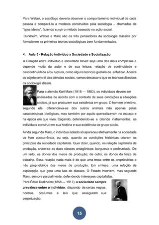 Para Weber, o sociólogo deveria observar o comportamento individual de cada
pessoa e compará-lo a modelos construídos pela sociologia – chamados de
“tipos ideais”, fazendo surgir o método baseado na ação social.
Durkheim, Weber e Marx são os três pensadores da sociologia clássica por
formularem as primeiras teorias sociológicas bem fundamentadas.
4. Aula 3 - Relação Indivíduo x Sociedade e Socialização
A Relação entre indivíduo e sociedade talvez seja uma das mais complexas e
depende muito do autor e de sua leitura; relação de continuidade e
descontinuidade e/ou ruptura, como alguns teóricos gostam de enfatizar. Acerca
do objeto central das ciências sociais, vamos destacar o que os teóricosclássicos
da sociologia dizem.
Para o alemão Karl Marx (1818 — 1883), os indivíduos devem ser
analisados de acordo com o contexto de suas condições e situações
sociais, já que produzem sua existência em grupo. O homem primitivo,
segundo ele, diferenciava-se dos outros animais não apenas pelas
características biológicas, mas também por aquilo querealizavam no espaço e
na época em que vivia. Caçando, defendendo-se e criando instrumentos, os
indivíduos construíram sua história e sua existência de grupo social.
Ainda segundo Marx, o indivíduo isolado só apareceu efetivamente na sociedade
de livre concorrência, ou seja, quando as condições históricas criaram os
princípios da sociedade capitalista. Quer dizer, quando, na relação capitalista de
produção, criam-se as duas classes antagônicas: burguesia e proletariado. De
um lado, os donos dos meios de produção; de outro, os donos da força de
trabalho. Essa relação nada mais é do que uma troca entre os proprietários e
não proprietários dos meios de produção. Em síntese: uma relação de
exploração que gera uma luta de classes. O Estado intervém, mas segundo
Marx, sempre parcialmente, defendendo interesses capitalistas.
Para Émile Durkheim (1858 — 1917), a sociedade sempre
prevalece sobre o indivíduo, dispondo de certas regras,
normas, costumes e leis que asseguram sua
perpetuação.
15
 