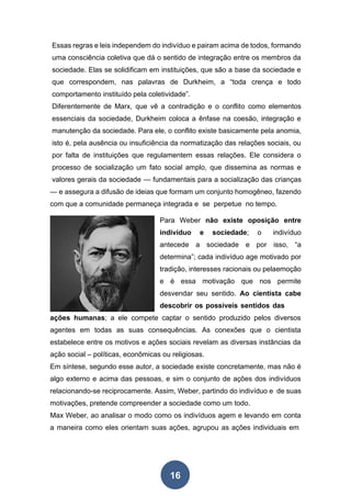 16
Essas regras e leis independem do indivíduo e pairam acima de todos, formando
uma consciência coletiva que dá o sentido de integração entre os membros da
sociedade. Elas se solidificam em instituições, que são a base da sociedade e
que correspondem, nas palavras de Durkheim, a “toda crença e todo
comportamento instituído pela coletividade”.
Diferentemente de Marx, que vê a contradição e o conflito como elementos
essenciais da sociedade, Durkheim coloca a ênfase na coesão, integração e
manutenção da sociedade. Para ele, o conflito existe basicamente pela anomia,
isto é, pela ausência ou insuficiência da normatização das relações sociais, ou
por falta de instituições que regulamentem essas relações. Ele considera o
processo de socialização um fato social amplo, que dissemina as normas e
valores gerais da sociedade — fundamentais para a socialização das crianças
— e assegura a difusão de ideias que formam um conjunto homogêneo, fazendo
com que a comunidade permaneça integrada e se perpetue no tempo.
Para Weber não existe oposição entre
indivíduo e sociedade; o indivíduo
antecede a sociedade e por isso, “a
determina”; cada indivíduo age motivado por
tradição, interesses racionais ou pelaemoção
e é essa motivação que nos permite
desvendar seu sentido. Ao cientista cabe
descobrir os possíveis sentidos das
ações humanas; a ele compete captar o sentido produzido pelos diversos
agentes em todas as suas consequências. As conexões que o cientista
estabelece entre os motivos e ações sociais revelam as diversas instâncias da
ação social – políticas, econômicas ou religiosas.
Em síntese, segundo esse autor, a sociedade existe concretamente, mas não é
algo externo e acima das pessoas, e sim o conjunto de ações dos indivíduos
relacionando-se reciprocamente. Assim, Weber, partindo do indivíduo e de suas
motivações, pretende compreender a sociedade como um todo.
Max Weber, ao analisar o modo como os indivíduos agem e levando em conta
a maneira como eles orientam suas ações, agrupou as ações individuais em
 