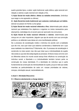 17
quatro grandes tipos, a saber: ação tradicional, ação efetiva, ação racional com
relação a valores e ação racional com relação a fins.
1) Ação Social de modo afetivo: afetos ou estados emocionais. (Indivíduo
que reage a uma agressão ou ofensa)
2) Ação Social de modo tradicional: por costume; motivada por um hábito.
(benzer ao passar em frente a uma igreja)
3) Ação Social de modo racional referente a fins: determinada pelo cálculo
racional que estabelece fins objetivos e organiza os meios necessários para
alcançá-los. (estratégia de um jovem para ser aprovado nos concursos).
4) Ação Social de modo racional referente a valores: determinada pela
crença em um valor importante. (alguém que aja de acordo com sua convicção
política e, ao defender suas ideias em uma manifestação pública)
Se o processo de socialização molda o indivíduo de acordo com a realidade
que ele vive, isso quer dizer que estamos condenados a fatalmente ser o que
essa realidade nos determinou? Felizmente, não. O processo de socialização é
construído no meio social, mas não quer dizer que a individualidade do sujeito
não exista ou que ela não esteja ligada ao processo. Embora nosso convívio com
os diferentes atores do mundo social exerça forte influência na construção do
indivíduo social, a liberdade e a individualidade também tomam parte na
construção de nossa identidade. É a identidade do indivíduo que é parte
fundamental da construção da individualidade do sujeito, já que é nela que estão
inseridas as particularidades de cada um: nossas prioridades de valores,
crenças, orientação sexual, nacionalidade etc.
5.Aula 4 - Atividade Discursiva
5.1. Observe atentamente a charge abaixo:
 