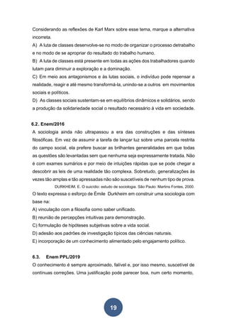 19
Considerando as reflexões de Karl Marx sobre esse tema, marque a alternativa
incorreta.
A) A luta de classes desenvolve-se no modo de organizar o processo detrabalho
e no modo de se apropriar do resultado do trabalho humano.
B) A luta de classes está presente em todas as ações dos trabalhadores quando
lutam para diminuir a exploração e a dominação.
C) Em meio aos antagonismos e às lutas sociais, o indivíduo pode repensar a
realidade, reagir e até mesmo transformá-la, unindo-se a outros em movimentos
sociais e políticos.
D) As classes sociais sustentam-se em equilíbrios dinâmicos e solidários, sendo
a produção da solidariedade social o resultado necessário à vida em sociedade.
6.2. Enem/2016
A sociologia ainda não ultrapassou a era das construções e das sínteses
filosóficas. Em vez de assumir a tarefa de lançar luz sobre uma parcela restrita
do campo social, ela prefere buscar as brilhantes generalidades em que todas
as questões são levantadas sem que nenhuma seja expressamente tratada. Não
é com exames sumários e por meio de intuições rápidas que se pode chegar a
descobrir as leis de uma realidade tão complexa. Sobretudo, generalizações às
vezes tão amplas e tão apressadas não são suscetíveis de nenhum tipo de prova.
DURKHEIM, E. O suicídio: estudo de sociologia. São Paulo: Martins Fontes, 2000.
O texto expressa o esforço de Émile Durkheim em construir uma sociologia com
base na:
A) vinculação com a filosofia como saber unificado.
B) reunião de percepções intuitivas para demonstração.
C) formulação de hipóteses subjetivas sobre a vida social.
D) adesão aos padrões de investigação típicos das ciências naturais.
E) incorporação de um conhecimento alimentado pelo engajamento político.
6.3. Enem PPL/2019
O conhecimento é sempre aproximado, falível e, por isso mesmo, suscetível de
contínuas correções. Uma justificação pode parecer boa, num certo momento,
 