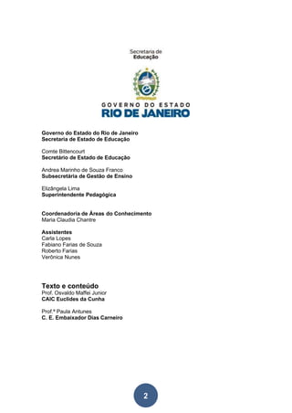 2
Governo do Estado do Rio de Janeiro
Secretaria de Estado de Educação
Comte Bittencourt
Secretário de Estado de Educação
Andrea Marinho de Souza Franco
Subsecretária de Gestão de Ensino
Elizângela Lima
Superintendente Pedagógica
Coordenadoria de Áreas do Conhecimento
Maria Claudia Chantre
Assistentes
Carla Lopes
Fabiano Farias de Souza
Roberto Farias
Verônica Nunes
Texto e conteúdo
Prof. Osvaldo Maffei Junior
CAIC Euclides da Cunha
Prof.ª Paula Antunes
C. E. Embaixador Dias Carneiro
 