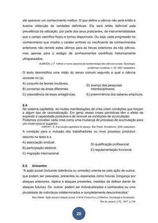 20
até aparecer um conhecimento melhor. O que define a ciência não será então a
ilusória obtenção de verdades definitivas. Ela será antes definível pela
prevalência da utilização, por parte dos seus praticantes, de instrumentalidades
que o campo científico forjou e tornou disponíveis. Ou seja, cada progressão no
conhecimento que mostre o caráter errôneo ou insuficiente de conhecimentos
anteriores não remete estes últimos para as trevas exteriores da não ciência,
mas apenas para o estágio de conhecimentos científicos historicamente
ultrapassados.
ALMEIDA, J. F. Velhos e novos aspectos da epistemologia das ciências sociais. Sociologia:
problemas e práticas, n. 55, 2007 (adaptado).
O texto desmistifica uma visão do senso comum segundo a qual a ciência
consiste no (a)
A) conjunto de teorias imutáveis.
B) consenso de áreas diferentes.
C) coexistência de teses antagônicas.
D) avanço das pesquisas
interdisciplinares.
E) preeminência dos saberes empíricos.
6.4.
No sistema capitalista, as muitas manifestações de crise criam condições que forçam
a algum tipo de racionalização. Em geral, essas crises periódicas têm o efeito de
expandir a capacidade produtiva e de renovar as condições de acumulação.
Podemos conceber cada crise como uma mudança do processo de acumulação para
um nível novo e superior.
HARVEY, D. A produção capitalista do espaço. São Paulo: Annablume, 2005 (adaptado).
A condição para a inclusão dos trabalhadores no novo processo produtivo
descrito no texto é a
A) associação sindical.
B) participação eleitoral.
C) migração internacional.
D) qualificação profissional.
E) regulamentação funcional.
6.5. Unicentro
“A ação social (incluindo tolerância ou omissão) orienta-se pela ação de outros,
que podem ser passadas, presentes ou esperadas como futuras (vingança por
ataques anteriores, réplica a ataques presentes, medidas de defesa diante de
ataques futuros). Os ´outros` podem ser individualizados e conhecidos ou uma
pluralidade de indivíduos indeterminados e completamente desconhecidos”
Max Weber. Ação social e relação social. In M.M. Foracchi e J.S Martins. Sociologia e Sociedade.
Rio de Janeiro, LTC, 1977, p.139
 