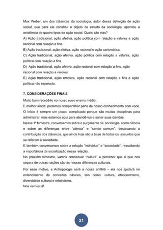 21
Max Weber, um dos clássicos da sociologia, autor dessa definição de ação
social, que para ele constitui o objeto de estudo da sociologia, apontou a
existência de quatro tipos de ação social. Quais são elas?
A) Ação tradicional, ação afetiva, ação política com relação a valores e ação
racional com relação a fins.
B) Ação tradicional, ação afetiva, ação racional e ação carismática.
C) Ação tradicional, ação afetiva, ação política com relação a valores, ação
política com relação a fins.
D) Ação tradicional, ação afetiva, ação racional com relação a fins, ação
racional com relação a valores.
E) Ação tradicional, ação emotiva, ação racional com relação a fins e ação
política não esperada.
7. CONSIDERAÇÕES FINAIS
Muito bom recebê-lo no nosso novo ensino médio.
E melhor ainda: podemos compartilhar parte de nosso conhecimento com você.
O início é sempre um pouco complicado porque são muitas disciplinas para
administrar, mas estamos aqui para atendê-los e sanar suas dúvidas.
Nesse 1º bimestre, conversamos sobre o surgimento da sociologia como ciência
e sobre as diferenças entre “ciência” e “senso comum”, destacando a
contribuição dos clássicos, que ainda hoje são a base de todos os assuntos que
se referem à sociedade.
E também conversamos sobre a relação “indivíduo” e “sociedade”, ressaltando
a importância da socialização nessa relação.
No próximo bimestre, vamos conceituar “cultura” e perceber que o que nos
separa de outras nações são as nossas diferenças culturais.
Por esse motivo, a Antropologia será a nossa anfitriã – ela nos ajudará no
entendimento de conceitos básicos, tais como: cultura, etnocentrismo,
diversidade cultural e relativismo.
Nos vemos lá!
 