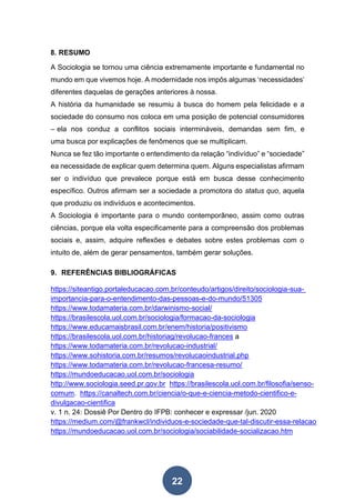 22
8. RESUMO
A Sociologia se tornou uma ciência extremamente importante e fundamental no
mundo em que vivemos hoje. A modernidade nos impôs algumas ‘necessidades’
diferentes daquelas de gerações anteriores à nossa.
A história da humanidade se resumiu à busca do homem pela felicidade e a
sociedade do consumo nos coloca em uma posição de potencial consumidores
– ela nos conduz a conflitos sociais intermináveis, demandas sem fim, e
uma busca por explicações de fenômenos que se multiplicam.
Nunca se fez tão importante o entendimento da relação “indivíduo” e “sociedade”
ea necessidade de explicar quem determina quem. Alguns especialistas afirmam
ser o indivíduo que prevalece porque está em busca desse conhecimento
específico. Outros afirmam ser a sociedade a promotora do status quo, aquela
que produziu os indivíduos e acontecimentos.
A Sociologia é importante para o mundo contemporâneo, assim como outras
ciências, porque ela volta especificamente para a compreensão dos problemas
sociais e, assim, adquire reflexões e debates sobre estes problemas com o
intuito de, além de gerar pensamentos, também gerar soluções.
9. REFERÊNCIAS BIBLIOGRÁFICAS
https://siteantigo.portaleducacao.com.br/conteudo/artigos/direito/sociologia-sua-
importancia-para-o-entendimento-das-pessoas-e-do-mundo/51305
https://www.todamateria.com.br/darwinismo-social/
https://brasilescola.uol.com.br/sociologia/formacao-da-sociologia
https://www.educamaisbrasil.com.br/enem/historia/positivismo
https://brasilescola.uol.com.br/historiag/revolucao-frances a
https://www.todamateria.com.br/revolucao-industrial/
https://www.sohistoria.com.br/resumos/revolucaoindustrial.php
https://www.todamateria.com.br/revolucao-francesa-resumo/
https://mundoeducacao.uol.com.br/sociologia
http://www.sociologia.seed.pr.gov.br https://brasilescola.uol.com.br/filosofia/senso-
comum. https://canaltech.com.br/ciencia/o-que-e-ciencia-metodo-cientifico-e-
divulgacao-cientifica
v. 1 n. 24: Dossiê Por Dentro do IFPB: conhecer e expressar /jun. 2020
https://medium.com/@frankwcl/individuos-e-sociedade-que-tal-discutir-essa-relacao
https://mundoeducacao.uol.com.br/sociologia/sociabilidade-socializacao.htm
 