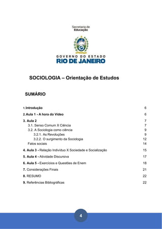 SOCIOLOGIA – Orientação de Estudos
SUMÁRIO
1.Introdução 6
2.Aula 1 - A hora do Vídeo 6
3. Aula 2 7
3.1. Senso Comum X Ciência 7
3.2. A Sociologia como ciência 9
3.2.1. As Revoluções 9
3.2.2. O surgimento da Sociologia 12
Fatos sociais 14
4. Aula 3 - Relação Indivíduo X Sociedade e Socialização 15
5. Aula 4 - Atividade Discursiva 17
6. Aula 5 - Exercícios e Questões de Enem 18
7. Considerações Finais 21
8. RESUMO 22
9. Referências Bibliográficas 22
 