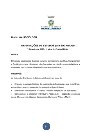 5
DISCIPLINA: SOCIOLOGIA
ORIENTAÇÕES DE ESTUDOS para SOCIOLOGIA
1º Bimestre de 2020 - 1ª série do Ensino Médio
METAS:
Diferenciar os conceitos de senso comum e conhecimento científico. Compreender
a Sociologia como a ciência das relações sociais e a relação entre o indivíduo e a
sociedade, bem como as diferentes formas de sociabilidade;
OBJETIVOS:
Ao final destas Orientações de Estudos, você deverá ser capaz de:
• Entender o contexto histórico do surgimento da Sociologia e sua importância
em auxiliar-nos na compreensão de acontecimentos cotidianos;
• Diferenciar “senso comum” e “ciência” optando sempre por um bom senso;
• Compreender e relacionar “indivíduo” e “sociedade” – captando a essência
dessa diferença nos clássicos da sociologia (Durkheim, Weber e Marx).
 