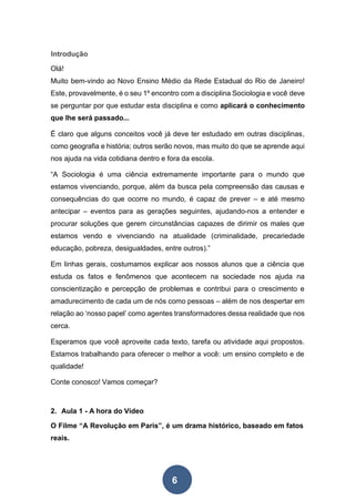6
Introdução
Olá!
Muito bem-vindo ao Novo Ensino Médio da Rede Estadual do Rio de Janeiro!
Este, provavelmente, é o seu 1º encontro com a disciplina Sociologia e você deve
se perguntar por que estudar esta disciplina e como aplicará o conhecimento
que lhe será passado...
É claro que alguns conceitos você já deve ter estudado em outras disciplinas,
como geografia e história; outros serão novos, mas muito do que se aprende aqui
nos ajuda na vida cotidiana dentro e fora da escola.
“A Sociologia é uma ciência extremamente importante para o mundo que
estamos vivenciando, porque, além da busca pela compreensão das causas e
consequências do que ocorre no mundo, é capaz de prever – e até mesmo
antecipar – eventos para as gerações seguintes, ajudando-nos a entender e
procurar soluções que gerem circunstâncias capazes de dirimir os males que
estamos vendo e vivenciando na atualidade (criminalidade, precariedade
educação, pobreza, desigualdades, entre outros).”
Em linhas gerais, costumamos explicar aos nossos alunos que a ciência que
estuda os fatos e fenômenos que acontecem na sociedade nos ajuda na
conscientização e percepção de problemas e contribui para o crescimento e
amadurecimento de cada um de nós como pessoas – além de nos despertar em
relação ao ‘nosso papel’ como agentes transformadores dessa realidade que nos
cerca.
Esperamos que você aproveite cada texto, tarefa ou atividade aqui propostos.
Estamos trabalhando para oferecer o melhor a você: um ensino completo e de
qualidade!
Conte conosco! Vamos começar?
2. Aula 1 - A hora do Vídeo
O Filme “A Revolução em Paris”, é um drama histórico, baseado em fatos
reais.
 