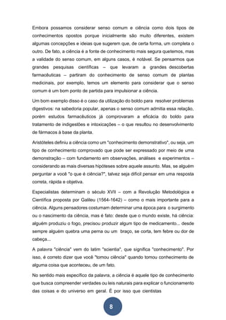 8
Embora possamos considerar senso comum e ciência como dois tipos de
conhecimentos opostos porque inicialmente são muito diferentes, existem
algumas concepções e ideias que sugerem que, de certa forma, um completa o
outro. De fato, a ciência é a fonte de conhecimento mais segura quetemos, mas
a validade do senso comum, em alguns casos, é notável. Se pensarmos que
grandes pesquisas científicas – que levaram a grandes descobertas
farmacêuticas – partiram do conhecimento de senso comum de plantas
medicinais, por exemplo, temos um elemento para considerar que o senso
comum é um bom ponto de partida para impulsionar a ciência.
Um bom exemplo disso é o caso da utilização do boldo para resolver problemas
digestivos: na sabedoria popular, apenas o senso comum admitia essa relação,
porém estudos farmacêuticos já comprovaram a eficácia do boldo para
tratamento de indigestões e intoxicações – o que resultou no desenvolvimento
de fármacos à base da planta.
Aristóteles definiu a ciência como um "conhecimento demonstrativo", ou seja, um
tipo de conhecimento comprovado que pode ser expressado por meio de uma
demonstração – com fundamento em observações, análises e experimentos –
considerando as mais diversas hipóteses sobre aquele assunto. Mas, se alguém
perguntar a você "o que é ciência?", talvez seja difícil pensar em uma resposta
correta, rápida e objetiva.
Especialistas determinam o século XVII – com a Revolução Metodológica e
Científica proposta por Galileu (1564-1642) – como o mais importante para a
ciência. Alguns pensadores costumam determinar uma época para o surgimento
ou o nascimento da ciência, mas é fato: desde que o mundo existe, há ciência:
alguém produziu o fogo, precisou produzir algum tipo de medicamento... desde
sempre alguém quebra uma perna ou um braço, se corta, tem febre ou dor de
cabeça...
A palavra "ciência" vem do latim "scientia", que significa "conhecimento". Por
isso, é correto dizer que você "tomou ciência" quando tomou conhecimento de
alguma coisa que aconteceu, de um fato.
No sentido mais específico da palavra, a ciência é aquele tipo de conhecimento
que busca compreender verdades ou leis naturais para explicar o funcionamento
das coisas e do universo em geral. É por isso que cientistas
 