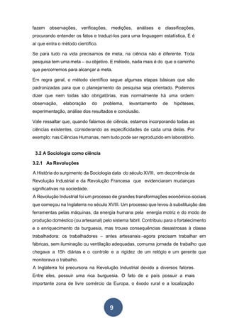 9
fazem observações, verificações, medições, análises e classificações,
procurando entender os fatos e traduzi-los para uma linguagem estatística. E é
aí que entra o método científico.
Se para tudo na vida precisamos de meta, na ciência não é diferente. Toda
pesquisa tem uma meta – ou objetivo. E método, nada mais é do que o caminho
que percorremos para alcançar a meta.
Em regra geral, o método científico segue algumas etapas básicas que são
padronizadas para que o planejamento da pesquisa seja orientado. Podemos
dizer que nem todas são obrigatórias, mas normalmente há uma ordem:
observação, elaboração do problema, levantamento de hipóteses,
experimentação, análise dos resultados e conclusão.
Vale ressaltar que, quando falamos de ciência, estamos incorporando todas as
ciências existentes, considerando as especificidades de cada uma delas. Por
exemplo: nas Ciências Humanas, nem tudo pode ser reproduzido em laboratório.
3.2 A Sociologia como ciência
3.2.1 As Revoluções
A História do surgimento da Sociologia data do século XVIII, em decorrência da
Revolução Industrial e da Revolução Francesa que evidenciaram mudanças
significativas na sociedade.
A Revolução Industrial foi um processo de grandes transformações econômico-sociais
que começou na Inglaterra no século XVIII. Um processo que levou à substituição das
ferramentas pelas máquinas, da energia humana pela energia motriz e do modo de
produção doméstico (ou artesanal) pelo sistema fabril. Contribuiu para o fortalecimento
e o enriquecimento da burguesia, mas trouxe consequências desastrosas à classe
trabalhadora: os trabalhadores – antes artesanais –agora precisam trabalhar em
fábricas, sem iluminação ou ventilação adequadas, comuma jornada de trabalho que
chegava a 15h diárias e o controle e a rigidez de um relógio e um gerente que
monitorava o trabalho.
A Inglaterra foi precursora na Revolução Industrial devido a diversos fatores.
Entre eles, possuir uma rica burguesia. O fato de o país possuir a mais
importante zona de livre comércio da Europa, o êxodo rural e a localização
 