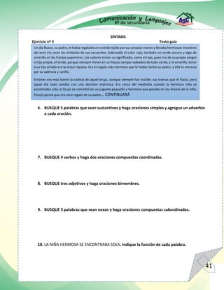 6º de secundaria
41
SINTAXIS
Ejercicio nº 3 Texto guía
6. BUSQUE 5 palabras que sean sustantivos y haga oraciones simples y agregue un adverbio
a cada oración.
7. BUSQUE 4 verbos y haga dos oraciones compuestas coordinadas.
8. BUSQUE tres adjetivos y haga oraciones bimembres.
9. BUSQUE 3 palabras que sean nexos y haga oraciones compuestas subordinadas.
10. LA NIÑA HERMOSA SE ENCONTRABA SOLA. Indique la función de cada palabra.
Un día Russo, su padre, le había regalado un vestido tejido por sus propias manos y llevaba hermosos tricolores
del arco iris; eran los símbolos de sus recuerdos. Sobresalía el color rojo, también un verde oscuro y algo de
amarillo en las franjas superiores. Los colores tenían su significado, como el rojo, pues era de su propia sangre
o hija propia, el verde, porque siempre Vivian en un fresco campo rodeados de todo verde; y el amarillo, tener
a su hija al lado era la única riqueza. Era el regalo más hermoso que le había hecho su padre; y ella lo merecía
por su valencia y cariño.
Entones era más fuerte la codicia de aquel brujo, aunque siempre fue inútiles sus tramas que él hacía, pero
aquel día todo cambio con una decisión maliciosa. Era cerca del mediodía cuando la hermosa niña se
encontraba sola; el brujo se convirtió en un juguete pequeño y hermoso que posaba en los brazos de la niña;
Patujú pensó que era otro regalo de su padre… CONTINUARÁ
 