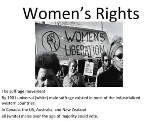 Women’s Rights

The suffrage movement
By 1901 universal (white) male suffrage existed in most of the industrialized
western countries.
In Canada, the US, Australia, and New Zealand
all (white) males over the age of majority could vote.

 