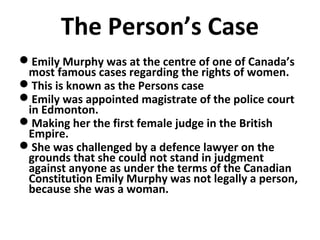 The Person’s Case
Emily Murphy was at the centre of one of Canada’s
most famous cases regarding the rights of women.
This is known as the Persons case
Emily was appointed magistrate of the police court
in Edmonton.
Making her the first female judge in the British
Empire.
She was challenged by a defence lawyer on the
grounds that she could not stand in judgment
against anyone as under the terms of the Canadian
Constitution Emily Murphy was not legally a person,
because she was a woman.

 